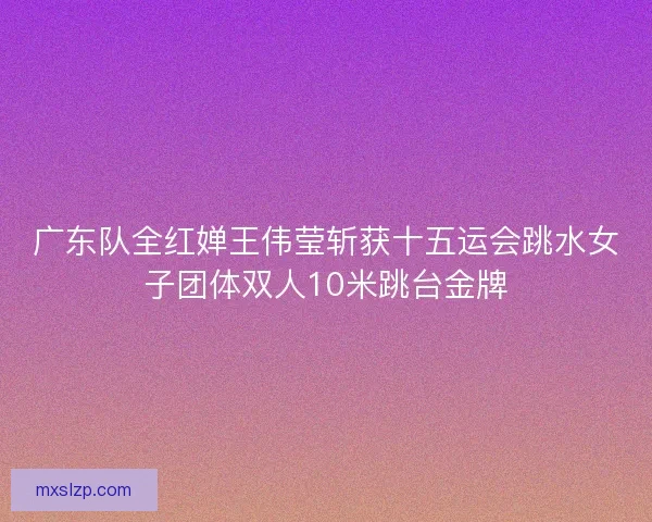 广东队全红婵王伟莹斩获十五运会跳水女子团体双人10米跳台金牌