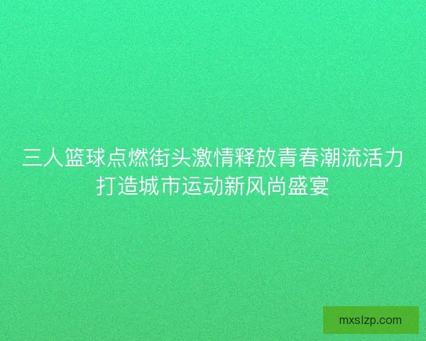 三人篮球点燃街头激情释放青春潮流活力打造城市运动新风尚盛宴