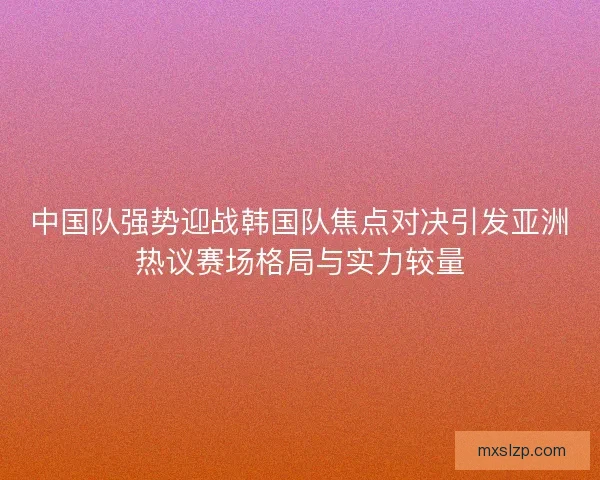 中国队强势迎战韩国队焦点对决引发亚洲热议赛场格局与实力较量